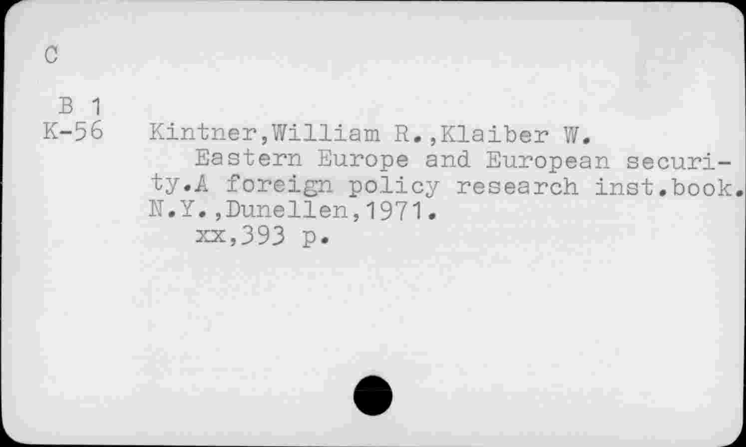 ﻿c
B 1
K-56
Kintner,William R.,Klaiber W.
Eastern Europe and European security.A foreign policy research inst.book. N.Y.,Dunellen,1971.
xx,393 p.